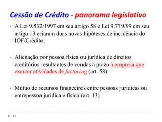 Cessão de Crédito - panorama legislativo
• A Lei 9.532/1997 em seu artigo 58 e Lei 9.779/99 em seu
artigo 13 criaram duas novas hipóteses de incidência do
IOF/Crédito:
• Alienação por pessoa física ou jurídica de direitos
creditórios resultantes de vendas a prazo à empresa que
exercer atividades de factoring (art. 58)
• Mútuo de recursos financeiros entre pessoas jurídicas ou
entrepessoa jurídica e física (art. 13)
44
 