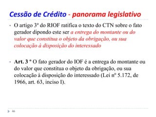 Cessão de Crédito - panorama legislativo
• O artigo 3º do RIOF ratifica o texto do CTN sobre o fato
gerador dipondo este ser a entrega do montante ou do
valor que constitua o objeto da obrigação, ou sua
colocação à disposição do interessado
• Art. 3 º O fato gerador do IOF é a entrega do montante ou
do valor que constitua o objeto da obrigação, ou sua
colocação à disposição do interessado (Lei nº 5.172, de
1966, art. 63, inciso I).
46
 
