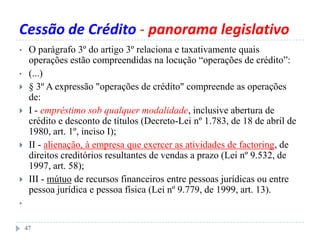 Cessão de Crédito - panorama legislativo
• O parágrafo 3º do artigo 3º relaciona e taxativamente quais
operações estão compreendidas na locução “operações de crédito”:
• (...)
 § 3º A expressão "operações de crédito" compreende as operações
de:
 I - empréstimo sob qualquer modalidade, inclusive abertura de
crédito e desconto de títulos (Decreto-Lei nº 1.783, de 18 de abril de
1980, art. 1º, inciso I);
 II - alienação, à empresa que exercer as atividades de factoring, de
direitos creditórios resultantes de vendas a prazo (Lei nº 9.532, de
1997, art. 58);
 III - mútuo de recursos financeiros entre pessoas jurídicas ou entre
pessoa jurídica e pessoa física (Lei nº 9.779, de 1999, art. 13).
•
47
 