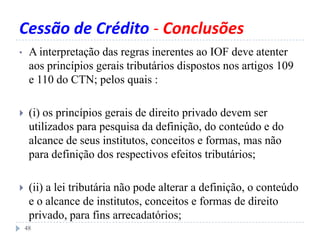 Cessão de Crédito - Conclusões
• A interpretação das regras inerentes ao IOF deve atenter
aos princípios gerais tributários dispostos nos artigos 109
e 110 do CTN; pelos quais :
 (i) os princípios gerais de direito privado devem ser
utilizados para pesquisa da definição, do conteúdo e do
alcance de seus institutos, conceitos e formas, mas não
para definição dos respectivos efeitos tributários;
 (ii) a lei tributária não pode alterar a definição, o conteúdo
e o alcance de institutos, conceitos e formas de direito
privado, para fins arrecadatórios;
48
 