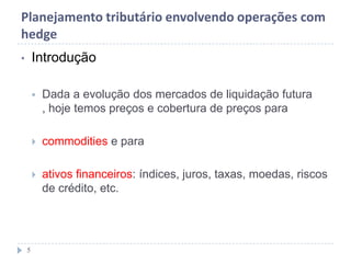 Planejamento tributário envolvendo operações com
hedge
• Introdução
 Dada a evolução dos mercados de liquidação futura
, hoje temos preços e cobertura de preços para
 commodities e para
 ativos financeiros: índices, juros, taxas, moedas, riscos
de crédito, etc.
5
 