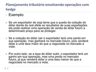 Planejamento tributário envolvendo operações com
hedge
• Exemplo:
 Se um exportador de soja teme que a queda da cotação do
dólar diante do real afete os resultados de suas exportações
ele pode realizar uma operação de venda de dólar futuro a
determinado preço para se proteger.
 Se a cotação do dólar cair o exportador terá uma perda em
sua operação, mas ganhará no mercado futuro, pois venderá
dólar a uma taxa maior do que a negociada no mercado a
vista.
 Por outro lado, se a taxa de dólar subir, o exportador terá um
ganho em sua operação, mas uma perda no mercado
futuro, já que venderá dólar a uma taxa menor do que a
negociada no mercado a vista.
6
 