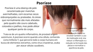 Psoríase
Psoríase é uma doença de pele
caracterizada por manchas
avermelhadas, com escamas secas
esbranquiçadas ou prateadas. As áreas
que normalmente são mais afatadas
pelo quadro são couro cabeludo,
cotovelos e joelhos, mas pode afetar
qualquer parte do corpo.
Trata-se de um quadro inflamatório, de provável origem
autoimune. A psoríase ocorre quando uma célula, conhecida
como linfócito T, que percorre todo o corpo humano em
busca de elementos estranhos, como vírus e bactérias, acaba
por atacar células saudáveis.
O tratamento, que pode
ser somente com
medicação tópica ou
envolver também o uso
de medicação oral, visa
reduzir a inflamação e a
redução na formação das
placas e normalizar a
aparência da pele.
 