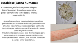 Escabiose(Sarna humana)
é uma doença infecciosa provocada pelo
ácaro Sarcoptes Scabiei que acomete a
pele e se manifesta como coceira intensa
e vermelhidão.
Aconselha-se evitar o contato direto com a pele da
pessoa infectada ou com suas roupas, pelo menos até
o final do tratamento, pois essa doença é facilmente
transmitida por meio do compartilhamento de roupas,
como lençóis ou toalhas.
O tratamento recomendado pelo dermatologista para
sarna geralmente envolve o uso de medicamentos
como permetrina ou benzoíla, que auxiliam a remover
o ácaro e aliviar os sintomas.
 