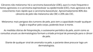 Cânceres não melanoma: há o carcinoma basocelular (CBC), que é o mais frequente e
menos agressivo; e o carcinoma espinocelular ou epidermoide (CEC), mais agressivo e de
crescimento mais rápido que o carcinoma basocelular. Aproximadamente 80% dos
cânceres de pele não melanoma são CBC e 20% são CEC.
Melanoma: mais perigoso dos tumores de pele, pois tem a capacidade invadir qualquer
órgão e espalhar pelo corpo, podendo levar à morte.
As medidas diárias de fotoproteção, o autoexame periódico da pele, assim como as
consultas anuais ao dermatologista formam a tríade principal de prevenção para o câncer
de pele.
Diante de qualquer sinal de anomalia na pele, o paciente deve procurar logo um
dermatologista.
 