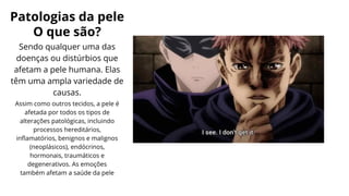 Patologias da pele
O que são?
Sendo qualquer uma das
doenças ou distúrbios que
afetam a pele humana. Elas
têm uma ampla variedade de
causas.
Assim como outros tecidos, a pele é
afetada por todos os tipos de
alterações patológicas, incluindo
processos hereditários,
inflamatórios, benignos e malignos
(neoplásicos), endócrinos,
hormonais, traumáticos e
degenerativos. As emoções
também afetam a saúde da pele
 