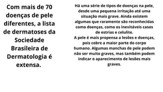 Com mais de 70
doenças de pele
diferentes, a lista
de dermatoses da
Sociedade
Brasileira de
Dermatologia é
extensa.
Há uma série de tipos de doenças na pele,
desde uma pequena irritação até uma
situação mais grave. Ainda existem
algumas que raramente são reconhecidas
como doenças, como os inevitáveis casos
de estrias e celulite.
A pele é mais propensa a lesões e doenças,
pois cobre a maior parte do corpo
humano. Algumas manchas de pele podem
não ser muito graves, mas também podem
indicar o aparecimento de lesões mais
graves.
 