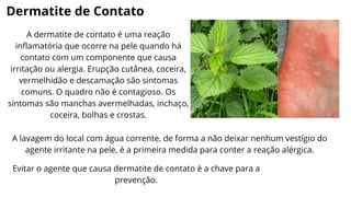 Dermatite de Contato
A dermatite de contato é uma reação
inflamatória que ocorre na pele quando há
contato com um componente que causa
irritação ou alergia. Erupção cutânea, coceira,
vermelhidão e descamação são sintomas
comuns. O quadro não é contagioso. Os
sintomas são manchas avermelhadas, inchaço,
coceira, bolhas e crostas.
A lavagem do local com água corrente, de forma a não deixar nenhum vestígio do
agente irritante na pele, é a primeira medida para conter a reação alérgica.
Evitar o agente que causa dermatite de contato é a chave para a
prevenção.
 