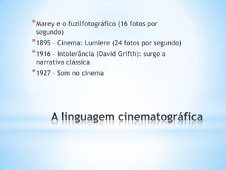 * Marey e o fuzilfotográfico (16 fotos por
 segundo)
* 1895 – Cinema: Lumiere (24 fotos por segundo)
* 1916 – Intolerância (David Grifth): surge a
 narrativa clássica
* 1927 – Som no cinema
 