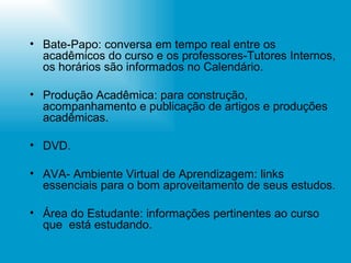 Bate-Papo: conversa em tempo real entre os acadêmicos do curso e os professores-Tutores Internos, os horários são informados no Calendário. Produção Acadêmica: para construção, acompanhamento e publicação de artigos e produções acadêmicas. DVD. AVA- Ambiente Virtual de Aprendizagem: links essenciais para o bom aproveitamento de seus estudos. Área do Estudante: informações pertinentes ao curso que  está estudando. 
