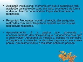 Avaliação Institucional: momento em que o acadêmico fará avaliação da instituição como um todo, acontecerá de forma on-line no final de cada módulo. Fique atento à data de realização. Perguntas Frequentes: contém a relação das perguntas realizadas com maior frequência durante o curso e suas respectivas respostas. Aproveitamento: é a página que apresenta o acompanhamento das disciplinas que o acadêmico está apto a desenvolver. Apresenta as médias e, obtidas no semestre, a frequência, a situação na disciplina (aprovado, em exame parcial, em exame final) e o resultado obtido no período. 