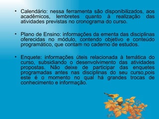 Calendário: nessa ferramenta são disponibilizados, aos acadêmicos, lembretes quanto à realização das atividades previstas no cronograma do curso. Plano de Ensino: informações da ementa das disciplinas oferecidas no módulo, contendo objetivo e conteúdo programático, que contam no caderno de estudos. Enquete: informações úteis relacionada à temática do curso, subsidiando o desenvolvimento das atividades propostas. Não deixe de participar das enquetes programadas antes nas disciplinas do seu curso,pois este é o momento no qual há grandes trocas de conhecimento e informação. 