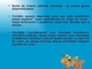 Mural de Avisos: permite visualizar  os avisos gerais disponibilizados. Contato: espaço reservado para que cada acadêmico possa registrar  suas experiências ao longo do curso , nesta ferramenta o acadêmico pode tirar dúvidas com a equipe.  Atividade Complementar e/ou Atividade Acadêmico-Científico-Cultural: nessa opção registra suas atividades Acadêmico-Científico-Cultural desenvolvidas no decorrer do curso, as cargas horárias dessas atividades integram a grade do curso. 