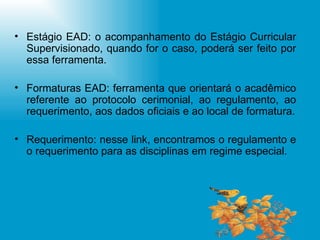 Estágio EAD: o acompanhamento do Estágio Curricular Supervisionado, quando for o caso, poderá ser feito por essa ferramenta. Formaturas EAD: ferramenta que orientará o acadêmico referente ao protocolo cerimonial, ao regulamento, ao requerimento, aos dados oficiais e ao local de formatura. Requerimento: nesse link, encontramos o regulamento e o requerimento para as disciplinas em regime especial. 