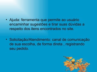 Ajuda: ferramenta que permite ao usuário encaminhar sugestões e tirar suas dúvidas a respeito dos itens encontrados no site. Solicitação/Atendimento: canal de comunicação de sua escolha, de forma direta , registrando seu pedido. 