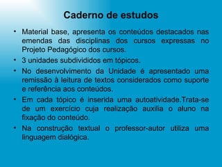 Caderno de estudos Material base, apresenta os conteúdos destacados nas emendas das disciplinas dos cursos expressas no Projeto Pedagógico dos cursos. 3 unidades subdivididos em tópicos. No desenvolvimento da Unidade é apresentado uma remissão à leitura de textos considerados como suporte e referência aos conteúdos. Em cada tópico é inserida uma autoatividade.Trata-se de um exercício cuja realização auxilia o aluno na fixação do conteúdo. Na construção textual o professor-autor utiliza uma linguagem dialógica.  