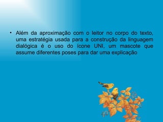 Além da aproximação com o leitor no corpo do texto, uma estratégia usada para a construção da linguagem dialógica é o uso do ícone UNI, um mascote que assume diferentes poses para dar uma explicação 