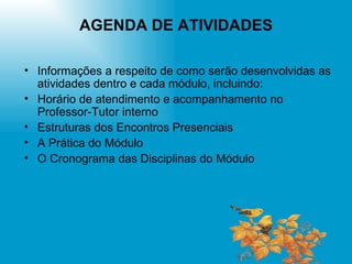 AGENDA DE ATIVIDADES Informações a respeito de como serão desenvolvidas as atividades dentro e cada módulo, incluindo: Horário de atendimento e acompanhamento no Professor-Tutor interno Estruturas dos Encontros Presenciais A Prática do Módulo O Cronograma das Disciplinas do Módulo 