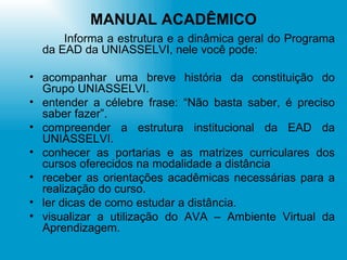 MANUAL ACADÊMICO Informa a estrutura e a dinâmica geral do Programa da EAD da UNIASSELVI, nele você pode: acompanhar uma breve história da constituição do Grupo UNIASSELVI. entender a célebre frase: “Não basta saber, é preciso saber fazer”. compreender a estrutura institucional da EAD da UNIASSELVI. conhecer as portarias e as matrizes curriculares dos cursos oferecidos na modalidade a distância receber as orientações acadêmicas necessárias para a realização do curso. ler dicas de como estudar a distância. visualizar a utilização do AVA – Ambiente Virtual da Aprendizagem. 