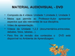 MATERIAL AUDIOVISUAL - DVD Composto de 4 vídeos: Unidade 1,Unidade 2, Unidade 3 Meios que permite ao Professor-Autor apresentar aspectos que são relevantes de sua disciplina. Vídeo de apresentação. Vídeos da Unidade 1,2,3 (documentários,entrevistas, debates, fotos, tabelas...). Para fins de revisão dos conteúdos o  DVD está disponível no Ambiente de Aprendizagem. 