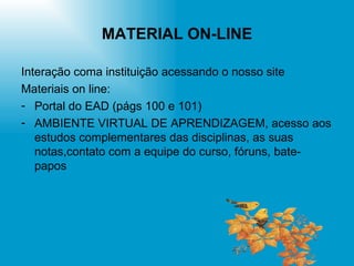 MATERIAL ON-LINE Interação coma instituição acessando o nosso site Materiais on line:  Portal do EAD (págs 100 e 101) AMBIENTE VIRTUAL DE APRENDIZAGEM, acesso aos estudos complementares das disciplinas, as suas notas,contato com a equipe do curso, fóruns, bate-papos 