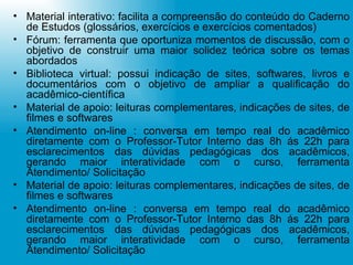 Material interativo: facilita a compreensão do conteúdo do Caderno de Estudos (glossários, exercícios e exercícios comentados) Fórum: ferramenta que oportuniza momentos de discussão, com o objetivo de construir uma maior solidez teórica sobre os temas abordados Biblioteca virtual: possui indicação de sites, softwares, livros e documentários com o objetivo de ampliar a qualificação do acadêmico-científica Material de apoio: leituras complementares, indicações de sites, de filmes e softwares Atendimento on-line : conversa em tempo real do acadêmico diretamente com o Professor-Tutor Interno das 8h ás 22h para esclarecimentos das dúvidas pedagógicas dos acadêmicos, gerando maior interatividade com o curso, ferramenta Atendimento/ Solicitação Material de apoio: leituras complementares, indicações de sites, de filmes e softwares Atendimento on-line : conversa em tempo real do acadêmico diretamente com o Professor-Tutor Interno das 8h ás 22h para esclarecimentos das dúvidas pedagógicas dos acadêmicos, gerando maior interatividade com o curso, ferramenta Atendimento/ Solicitação 