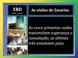 EBD
IPB em Conrado
As visões de Zacarias.
As cinco primeiras visões
transmitiam esperança e
consolação; as últimas
três envolviam juízo.
 