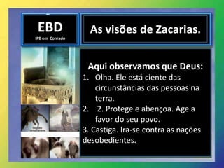 EBD
IPB em Conrado
As visões de Zacarias.
Aqui observamos que Deus:
1. Olha. Ele está ciente das
circunstâncias das pessoas na
terra.
2. 2. Protege e abençoa. Age a
favor do seu povo.
3. Castiga. Ira-se contra as nações
desobedientes.
 