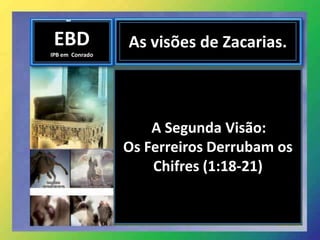 EBD
IPB em Conrado
As visões de Zacarias.
A Segunda Visão:
Os Ferreiros Derrubam os
Chifres (1:18-21)
 