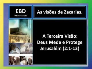 EBD
IPB em Conrado
As visões de Zacarias.
A Terceira Visão:
Deus Mede e Protege
Jerusalém (2:1-13)
 
