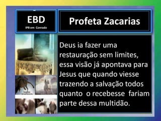 EBD
IPB em Conrado
Profeta Zacarias
Deus ia fazer uma
restauração sem limites,
essa visão já apontava para
Jesus que quando viesse
trazendo a salvação todos
quanto o recebesse fariam
parte dessa multidão.
 
