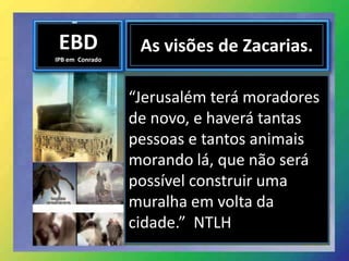 EBD
IPB em Conrado
As visões de Zacarias.
“Jerusalém terá moradores
de novo, e haverá tantas
pessoas e tantos animais
morando lá, que não será
possível construir uma
muralha em volta da
cidade.” NTLH
 