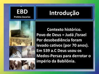 EBD
Profeta Zacarias
Introdução
Contexto histórico.
Povo de Deus = Judá /Israel
Por desobediência foram
levado cativos (por 70 anos).
Em 539 a.C Deus usou os
Medos-Persas para derrotar o
império da Babilônia.
 
