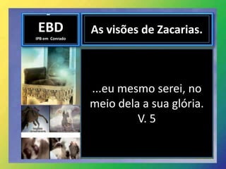 EBD
IPB em Conrado
As visões de Zacarias.
...eu mesmo serei, no
meio dela a sua glória.
V. 5
 