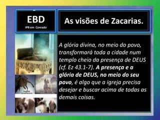 EBD
IPB em Conrado
As visões de Zacarias.
A glória divina, no meio do povo,
transformará toda a cidade num
templo cheio da presença de DEUS
(cf. Ez 43.1-7). A presença e a
glória de DEUS, no meio do seu
povo, é algo que a igreja precisa
desejar e buscar acima de todas as
demais coisas.
 