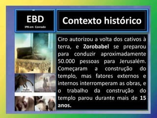 EBD
IPB em Conrado
Contexto histórico
Ciro autorizou a volta dos cativos à
terra, e Zorobabel se preparou
para conduzir aproximadamente
50.000 pessoas para Jerusalém.
Começaram a construção do
templo, mas fatores externos e
internos interromperam as obras, e
o trabalho da construção do
templo parou durante mais de 15
anos.
 