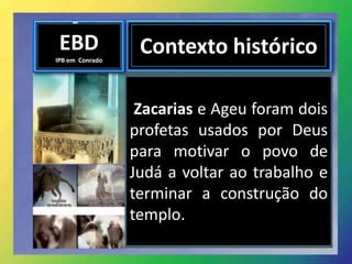 EBD
IPB em Conrado
Contexto histórico
Zacarias e Ageu foram dois
profetas usados por Deus
para motivar o povo de
Judá a voltar ao trabalho e
terminar a construção do
templo.
 