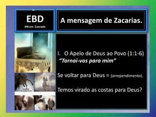 EBD
IPB em Conrado
A mensagem de Zacarias.
I. O Apelo de Deus ao Povo (1:1-6)
“Tornai-vos para mim”
Se voltar para Deus = (arrependimento).
Temos virado as costas para Deus?
 