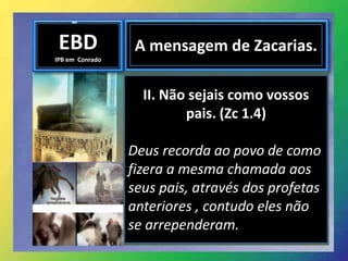 EBD
IPB em Conrado
A mensagem de Zacarias.
II. Não sejais como vossos
pais. (Zc 1.4)
Deus recorda ao povo de como
fizera a mesma chamada aos
seus pais, através dos profetas
anteriores , contudo eles não
se arrependeram.
 