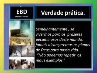 EBD
IPB em Conrado
Verdade prática.
Semelhantemente , se
vivermos para os prazeres
pecaminosos deste mundo,
jamais alcançaremos os planos
de Deus para nossa vida.
“Não podemos repetir os
maus exemplos.”
 