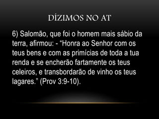 DÍZIMOS NO AT
6) Salomão, que foi o homem mais sábio da
terra, afirmou: - “Honra ao Senhor com os
teus bens e com as primícias de toda a tua
renda e se encherão fartamente os teus
celeiros, e transbordarão de vinho os teus
lagares.” (Prov 3:9-10).
 