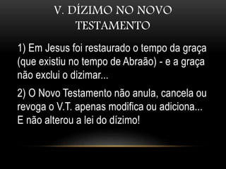 V. DÍZIMO NO NOVO
TESTAMENTO
1) Em Jesus foi restaurado o tempo da graça
(que existiu no tempo de Abraão) - e a graça
não exclui o dizimar...
2) O Novo Testamento não anula, cancela ou
revoga o V.T. apenas modifica ou adiciona...
E não alterou a lei do dízimo!
 