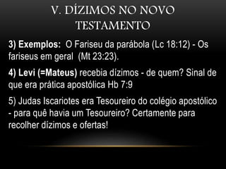V. DÍZIMOS NO NOVO
TESTAMENTO
3) Exemplos: O Fariseu da parábola (Lc 18:12) - Os
fariseus em geral (Mt 23:23).
4) Levi (=Mateus) recebia dízimos - de quem? Sinal de
que era prática apostólica Hb 7:9
5) Judas Iscariotes era Tesoureiro do colégio apostólico
- para quê havia um Tesoureiro? Certamente para
recolher dízimos e ofertas!
 