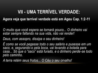 VII - UMA TERRÍVEL VERDADE:
Agora veja que terrível verdade está em Ageu Cap. 1:2-11
O muito que você espera se tornará pouco... O dinheiro vai
estar sempre faltando na sua vida, não vai render!
Deus, com assopro, dissipa o seu dinheiro!
É como se você pegasse todo o seu salário e pusesse em um
saco, e, segurando-o pela boca, vai levando a bolada para
casa... Só que o “saco” está furado, e o dinheiro perde-se todo
pelo caminho.
A terra retém seus frutos... O Céu o seu orvalho!
 