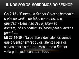 II. NÓS SOMOS MORDOMOS DO SENHOR
Gn 2:15 - “E tomou o Senhor Deus ao homem e
o pôs no Jardim do Éden para o lavrar e
guardar.” - Deus não deu o jardim ao
homem, pôs o homem no jardim para o lavrar e
guardar...
Mt 25:14-30 - Na parábola dos talentos vemos
que o Senhor entregou os talentos para os
servos administrarem... Mas tarde o Senhor
volta para pedir contas de tudo!
 