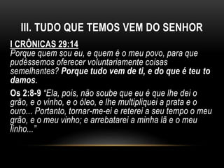 III. TUDO QUE TEMOS VEM DO SENHOR
I CRÔNICAS 29:14
Porque quem sou eu, e quem é o meu povo, para que
pudéssemos oferecer voluntariamente coisas
semelhantes? Porque tudo vem de ti, e do que é teu to
damos.
Os 2:8-9 “Ela, pois, não soube que eu é que lhe dei o
grão, e o vinho, e o óleo, e lhe multipliquei a prata e o
ouro... Portanto, tornar-me-ei e reterei a seu tempo o meu
grão, e o meu vinho; e arrebatarei a minha lã e o meu
linho...”
 