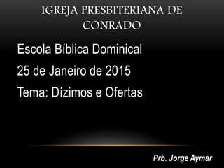 IGREJA PRESBITERIANA DE
CONRADO
Escola Bíblica Dominical
25 de Janeiro de 2015
Tema: Dízimos e Ofertas
Prb. Jorge Aymar
 