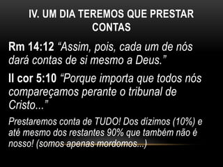 IV. UM DIA TEREMOS QUE PRESTAR
CONTAS
Rm 14:12 “Assim, pois, cada um de nós
dará contas de si mesmo a Deus.”
II cor 5:10 “Porque importa que todos nós
compareçamos perante o tribunal de
Cristo...”
Prestaremos conta de TUDO! Dos dízimos (10%) e
até mesmo dos restantes 90% que também não é
nosso! (somos apenas mordomos...)
 
