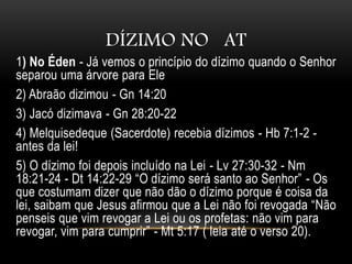 DÍZIMO NO AT
1) No Éden - Já vemos o princípio do dízimo quando o Senhor
separou uma árvore para Ele
2) Abraão dizimou - Gn 14:20
3) Jacó dizimava - Gn 28:20-22
4) Melquisedeque (Sacerdote) recebia dízimos - Hb 7:1-2 -
antes da lei!
5) O dízimo foi depois incluído na Lei - Lv 27:30-32 - Nm
18:21-24 - Dt 14:22-29 “O dízimo será santo ao Senhor” - Os
que costumam dizer que não dão o dízimo porque é coisa da
lei, saibam que Jesus afirmou que a Lei não foi revogada “Não
penseis que vim revogar a Lei ou os profetas: não vim para
revogar, vim para cumprir” - Mt 5:17 ( leia até o verso 20).
 