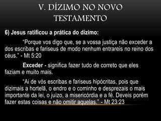 V. DÍZIMO NO NOVO
TESTAMENTO
6) Jesus ratificou a prática do dízimo:
“Porque vos digo que, se a vossa justiça não exceder a
dos escribas e fariseus de modo nenhum entrareis no reino dos
céus.” - Mt 5:20
Exceder - significa fazer tudo de correto que eles
faziam e muito mais.
“Ai de vós escribas e fariseus hipócritas, pois que
dizimais a hortelã, o endro e o cominho e desprezais o mais
importante da lei, o juízo, a misericórdia e a fé. Deveis porém
fazer estas coisas e não omitir aquelas.” - Mt 23:23
 